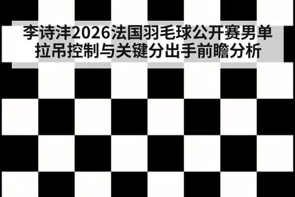 李诗沣2026法国羽毛球公开赛男单拉吊控制与关键分出手前瞻分析